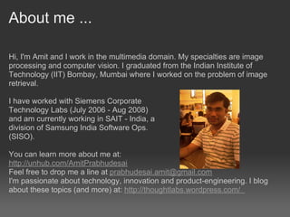 About me ...

Hi, I'm Amit and I work in the multimedia domain. My specialties are image
processing and computer vision. I graduated from the Indian Institute of
Technology (IIT) Bombay, Mumbai where I worked on the problem of image
retrieval.

I have worked with Siemens Corporate
Technology Labs (July 2006 - Aug 2008)
and am currently working in SAIT - India, a
division of Samsung India Software Ops.
(SISO).

You can learn more about me at:
http://unhub.com/AmitPrabhudesai
Feel free to drop me a line at prabhudesai.amit@gmail.com
I'm passionate about technology, innovation and product-engineering. I blog
about these topics (and more) at: http://thoughtlabs.wordpress.com/
 