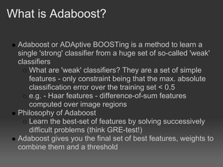 What is Adaboost?

 Adaboost or ADAptive BOOSTing is a method to learn a
 single 'strong' classifier from a huge set of so-called 'weak'
 classifiers
    What are 'weak' classifiers? They are a set of simple
    features - only constraint being that the max. absolute
    classification error over the training set < 0.5
    e.g. - Haar features - difference-of-sum features
    computed over image regions
 Philosophy of Adaboost
    Learn the best-set of features by solving successively
    difficult problems (think GRE-test!)
 Adaboost gives you the final set of best features, weights to
 combine them and a threshold
 