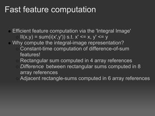 Fast feature computation

  Efficient feature computation via the 'Integral Image'
      II(x,y) = sum(i(x',y')) s.t. x' <= x, y' <= y
  Why compute the integral-image representation?
      Constant-time computation of difference-of-sum
      features!
      Rectangular sum computed in 4 array references
      Difference between rectangular sums computed in 8
      array references
      Adjacent rectangle-sums computed in 6 array references
 