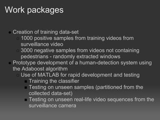 Work packages

 Creation of training data-set
    1000 positive samples from training videos from
    surveillance video
    3000 negative samples from videos not containing
    pedestrians - randomly extracted windows
 Prototype development of a human-detection system using
 the Adaboost algorithm
    Use of MATLAB for rapid development and testing
        Training the classifier
        Testing on unseen samples (partitioned from the
        collected data-set)
        Testing on unseen real-life video sequences from the
        surveillance camera
 