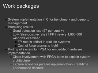 Work packages

 System implementation in C for benchmark and demo to
 management
 Promising results
    Good detection rate (97 per cent +)
    Low false-positive rate (1 FP in every 1,000,000
    windows examined)
        FP-rate is critical in real-life systems
        Cost of false-alarms is high!
 Porting of system to FPGA for embedded hardware
 implementation
    Close involvement with FPGA team to explain system
    architecture
    Explore scope for parallel implementation - real-time
    performance desired!
 