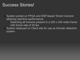 Success Stories!

  System ported on FPGA and DSP-based 'Smart Camera'
  attaining real-time performance
      Detecting all humans present in a 320 x 240 video frame
      with frame rate of 30 fps
  System deployed on Client site for use as Intruder detection
  system
 
