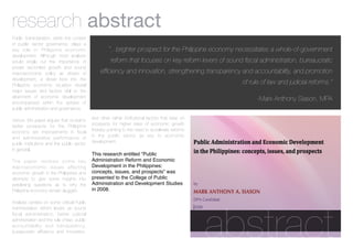 research abstract
Public Administration, within the context
of public sector governance, plays a
key role in Philippine economic                       “...brighter prospect for the Philippine economy necessitates a whole-of-government
development. Although most analysts
would single out the importance of                     reform that focuses on key reform levers of sound ﬁscal administration, bureaucratic
private sector-led growth and sound
macroeconomic policy as drivers of               efﬁciency and innovation, strengthening transparency and accountability, and promotion
development, a closer look into the
Philippine economic situation reveal
                                                                                                        of rule of law and judicial reforms.”
major issues and factors vital to the
attainment of economic development
                                                                                                              -Mark Anthony Siason, MPA
encompassed within the sphere of
public administration and governance.

Hence, this paper argues that crucial to     and other rather institutional factors that bear on
better prospects for the Philippine          prospects for higher rates of economic growth
economy are improvements in ﬁscal            thereby pointing to the need to accelerate reforms
and administrative performance of            in the public sector as key to economic
public institutions and the public sector    development.
in general.
                                             This research entitled “Public
The paper reviews some key                   Administration Reform and Economic
macroeconomic issues affecting               Development in the Philippines:
economic growth in the Philippines and       concepts, issues, and prospects” was
attempts to give some insights into          presented to the College of Public
perplexing questions as to why the           Administration and Development Studies
Philippine economy remain sluggish.          in 2008.

Analysis centers on some critical Public




                                                                                                   abstract
Administration reform levers as sound
ﬁscal administration, better judicial
administration and the rule of law, public
accountability and transparency,
bureaucratic efﬁciency and innovation,
 