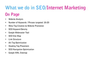 What we do in SEO/Internet Marketing
On Page
• Website Analysis
• Number of Keywords / Phrases targeted: 10-20
• Meta Tag Creation & Website Promotion
• SEO Keyword Density
• Google Webmaster Tool
• SEO Site Map
• Link Structure
• Alt Tag Optimization
• Heading Tag Placement
• SEO Navigation Optimization
• Google XML Sitemap
 