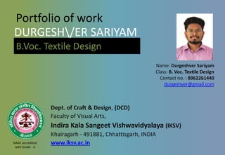 Portfolio of work
Dept. of Craft & Design, (DCD)
Faculty of Visual Arts,
Indira Kala Sangeet Vishwavidyalaya (IKSV)
Khairagarh - 491881, Chhattisgarh, INDIA
www.iksv.ac.in
Name: Durgeshver Sariyam
Class: B. Voc. Textile Design
Contact no. : 8962261440
durgeshver@gmail.com
DURGESH/ER SARIYAM
B.Voc. Textile Design
NAAC accredited
with Grade - A
 