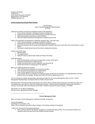 Rosemary M. Mrazik
PO Box 2112
Palos Verdes Peninsula, CA 90274
Mobile Phone: (310) 406-6732
RMM038 @ gmail .com
Hunter Engineering Company Work Portfolio
Job Description
Senior Territory Management Representative
12-17-99
Supervise and assist in the territory management duties of the department.
1. Train a clerical employee in all aspects of territory management.
2. Supervise and review the work of that employee to maintain accuracy.
3. Assist that employee during times of heavy workload.
4. Work with data processing and management on streamlining this area.
Assist in the preparation and distribution of distributor contracts (Sept – Dec each year)
1. Train a clerical employee in all aspects of distributor contracts.
2. Supervise and review the work of that employee to maintain accuracy.
3. Assist that employee with this project during September-December each year so that other more routine tasks do not get
behind.
4. Plan ways to streamline and improve this rather cumbersome procedure.
Prepare reports and maps.
1. Monthly reports.
2. “As needed reports”
3. Research ways to produce these reports and maps more easily.
Direct Mail Projects
1. Work with advertising on the timing and parameters of direct mail projects.
2. Prepare the actual lists from various sources.
3. Prepare documents with counts for salesmen to go along with list
4. Prepare documents for charging fees to the salesmen.
Back Up for Marketing Research Assistant
1. Learn and document procedures for commission transfers
2. Learn and document procedures for monthly reports.
3. Learn all other aspects of Ann’s job as back-up.
4. Communicate with Ann and Rhonda on all special projects as they arise so that there is not duplicate efforts and when
projects have to be repeated, all three know what to do and the easiest ways to do it.
This is my (Rosemary Mrazik) job description after being promoted from the Territory Management Clerk to the Sr. Territory
Management Representative. Compiled by Rhonda Tenkku and Dave Smith.
Both Dave Smith and Rhonda Tenkku were present in Mr. Smith’s office to discuss this job description and finalize my raise. All of
this followed from a job offer from Clark Door Engineering Company. I asked if Hunter Engineering Company was interested in
making a counter offer. After discussing the counter offer, I decided to stay with the same company. (1/11/2005)
Dave Smith: V.P. of Sales and Marketing
Rhonda Tenkku: Marketing Information Manager
--------------------------------------------------------------------------------
Territory Management Clerk
Major Job Duties: Territory Management, Distributor Contracts, and Reports
Territory Management
Percentage of Job Function: 72%
When a rep is contracted, terminated, retires, transfers, or the territory changes its boundaries.
1. Sales and Technical & Training Representatives
1. Send a reminder email to the regional managers for a Field Activity Report (FAR). The new reps will be listed on an
interoffice memo from Kay Cole on the quarterly training schedule.
 