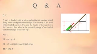 Q & A
Q .1
A cart is loaded with a brick and pulled at constant speed
along an inclined plane to the height of a seat-top. If the mass
of the loaded cart is 3.0 kg and the height of the seat top is
0.45 meters, then what is the potential energy of the loaded
cart at the height of the seat-top?
Ans. 1
PE = m x g x h
PE = (3 kg ) X (9.8 m/s/s) X (0.45 m)
PE = 13.2 J
 