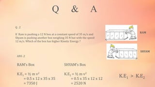 Q & A
Q . 2
If Ram is pushing a 12 N box at a constant speed of 35 m/s and
Shyam is pushing another box weighing 35 N but with the speed
12 m/s. Which of the box has higher Kinetic Energy ?
RAM
SHYAM
ANS .2
RAM’s Box
K.E1 = ½ m v2
= 0.5 x 12 x 35 x 35
= 7350 J
SHYAM’s Box
K.E2 = ½ m v2
= 0.5 x 35 x 12 x 12
= 2520 N
K.E1 > K.E2
 