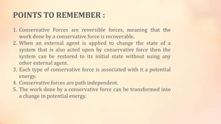 POINTS TO REMEMBER :
1. Conservative Forces are reversible forces, meaning that the
work done by a conservative force is recoverable.
2. When an external agent is applied to change the state of a
system that is also acted upon by conservative force then the
system can be restored to its initial state without using any
other external agent.
3. Each type of conservative force is associated with it a potential
energy.
4. Conservative forces are path independent.
5. The work done by a conservative force can be transformed into
a change in potential energy.
 
