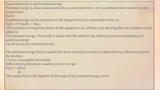 Conservative force and Potential energy
Potential energy is always associated with a conservative force. It is not defined with respect to a non
conservative
Force.
Potential energy can be expressed as the integral form of a conservative force as
U(x) =- ⨜F(x)dx + U(x0 )
The constant of integration shown in the equation is an arbitrary one showing that any constant can be
added to
The potential energy . Practically it means that the initial or the reference point of computation of
potential energy
Can be set at any convenient point.
The potential energy U(x) is equal to the work necessary to move an object from x0 reference point to
the position
x in the conservative force field.
Differentiating the above equation wrt to x we get
F(x) = - dU(x)
dx
This means F(x) is the negative of the slope of the potential energy curve.
 