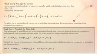 Work-Energy Principle for particle
Let us assume that the velocity of travel of a mass for a differential displacement be v, then
dW= F . dr
Integrating the equation
2
1
Therefore, the principle of work-energy can be stated as : the work done due to movement is equal with the
change in Kinetic energy.
Work-Energy Principle for Rigid Body
Total work done by a rigid body will be the summation of work done by the net forces acting at the mass centre
and the work done by the net moment about the mass centre and is represented by the equation.
W= [ ½ m (VC
2)2 - ½ m (VC
2)1 ] + [ ½ IC w2
2 – ½ IC w1
2 ]
Similarly the change in kinetic energy of a rigid body is the summation of change in kinetic energy due to translation
and due to rotation.
ΔΚE = [ ½ m (VC
2)2 - ½ m (VC
2)1 ] + [ ½ IC w2
2 – ½ IC w1
2 ]
 