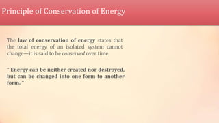 Principle of Conservation of Energy
The law of conservation of energy states that
the total energy of an isolated system cannot
change—it is said to be conserved over time.
“ Energy can be neither created nor destroyed,
but can be changed into one form to another
form. ”
 