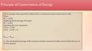 Principle of Conservation of Energy
Let us assume that a particle subjected to a system of conservative forces only
Then,
WC = -Δ P.E
Applying Work-Energy Principle
WC = Δ K.E
Equating the two equations,
Δ K.E = -Δ P.E
Δ K.E + Δ P.E = 0
Einitial = Efinal
i.e. the mechanical energy of the system remains constant if only conservative forces act
on the system.
 