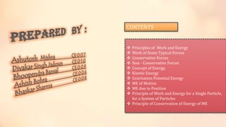CONTENTS
 Principles of Work and Energy
 Work of Some Typical Forces
 Conservative Forces
 Non - Conservative Forces
 Concept of Energy,
 Kinetic Energy
 Gravitation Potential Energy
 ME of Motion
 ME due to Position
 Principle of Work and Energy for a Single Particle,
for a System of Particles
 Principle of Conservation of Energy of ME
 
