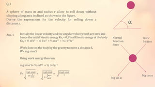 Q. 1
A sphere of mass m and radius r allow to roll down without
slipping along an α inclined as shown in the figure.
Derive the expressions for the velocity for rolling down a
distance s. α
Ans. 1
Mg sin α
Mg cos α
Normal
Reaction
force
Static
friction
 