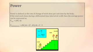 Power
Power is defined as the rate of change of work done per unit time by the body .
If the total work done during a differential time interval Δt is ΔW, then the average power
can be expressed as,
Pavg = ΔW/ Δt
Pinstantaneous = dW/dt = (F . dS)/dt = F . V
 
