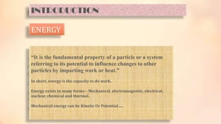 INTRODUCTION
ENERGY
“It is the fundamental property of a particle or a system
referring to its potential to influence changes to other
particles by imparting work or heat.”
In short, energy is the capacity to do work.
Energy exists in many forms – Mechanical, electromagnetic, electrical,
nuclear, chemical and thermal.
Mechanical energy can be Kinetic Or Potential…..
 