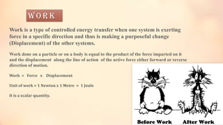 W o r k
Work is a type of controlled energy transfer when one system is exerting
force in a specific direction and thus is making a purposeful change
(Displacement) of the other systems.
Work done on a particle or on a body is equal to the product of the force imparted on it
and the displacement along the line of action of the active force either forward or reverse
direction of motion.
Work = Force x Displacement
Unit of work = 1 Newton x 1 Metre = 1 Joule
It is a scalar quantity.
 
