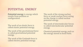 POTENTIAL ENERGY
Potential energy is energy which
results from position or
configuration.
The work of an elastic force is
called elastic potential energy.
The work of the gravitational force
is called gravitational potential
energy.
The work of the Coulomb force is
called electric potential energy;
The work of the strong nuclear
force or weak nuclear force acting
on the charge is called nuclear
potential energy.
The work of intermolecular forces
is called intermolecular potential
energy.
Chemical potential energy, such as
the energy stored in fossil fuels.
 