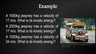 Example
A 1000kg jeepney has a velocity of
17 m/s. What is its kinetic energy?
A 2000kg jeepney has a velocity of
17 m/s. What is its kinetic energy?
A 1000kg jeepney has a velocity of
34 m/s. What is its kinetic energy?
http://www.paulancheta.com/weblog/images/07-04-
2-jeepney.jpg
 