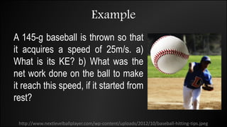Example
A 145-g baseball is thrown so that
it acquires a speed of 25m/s. a)
What is its KE? b) What was the
net work done on the ball to make
it reach this speed, if it started from
rest?
http://www.nextlevelballplayer.com/wp-content/uploads/2012/10/baseball-hitting-tips.jpeg
 