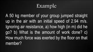 Example
A 50 kg member of your group jumped straight
up in the air with an initial speed of 2.94 m/s.
Ignoring air resistance, a) how high (in m) did he
go? b) What is the amount of work done? c)
How much force was exerted by the floor on that
member?
 