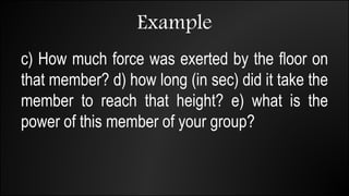 Example
c) How much force was exerted by the floor on
that member? d) how long (in sec) did it take the
member to reach that height? e) what is the
power of this member of your group?
 