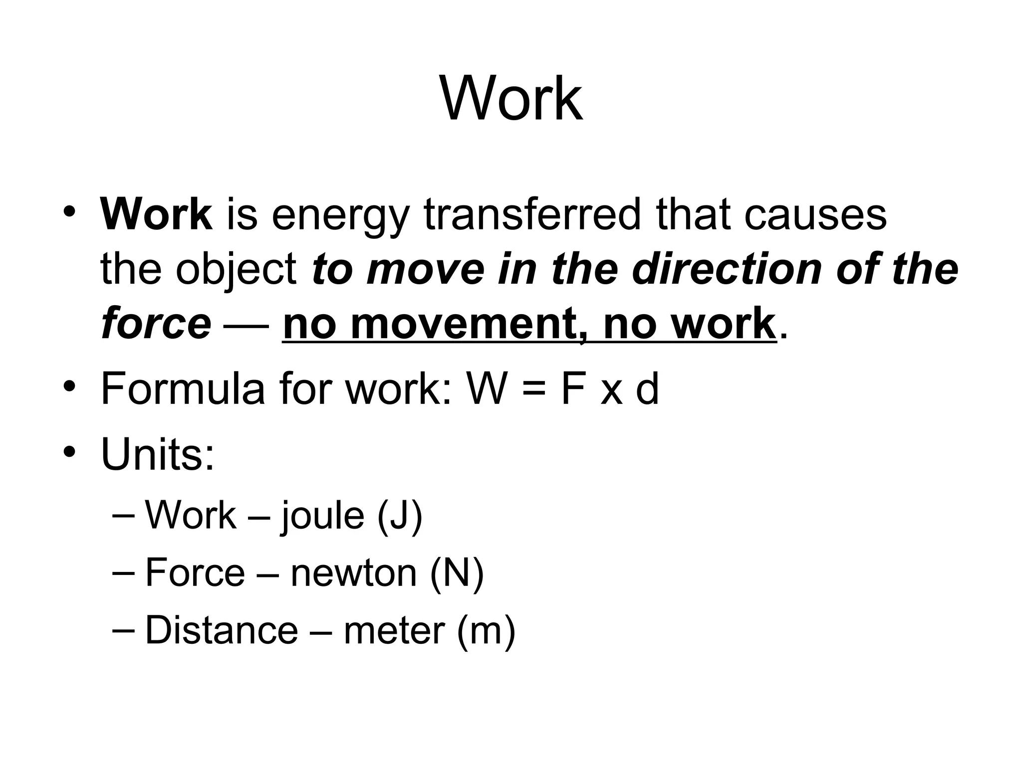 Work
• Work is energy transferred that causes
the object to move in the direction of the
force — no movement, no work.
• Formula for work: W = F x d
• Units:
– Work – joule (J)
– Force – newton (N)
– Distance – meter (m)