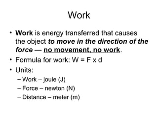 Work
• Work is energy transferred that causes
the object to move in the direction of the
force — no movement, no work.
• Formula for work: W = F x d
• Units:
– Work – joule (J)
– Force – newton (N)
– Distance – meter (m)
 
