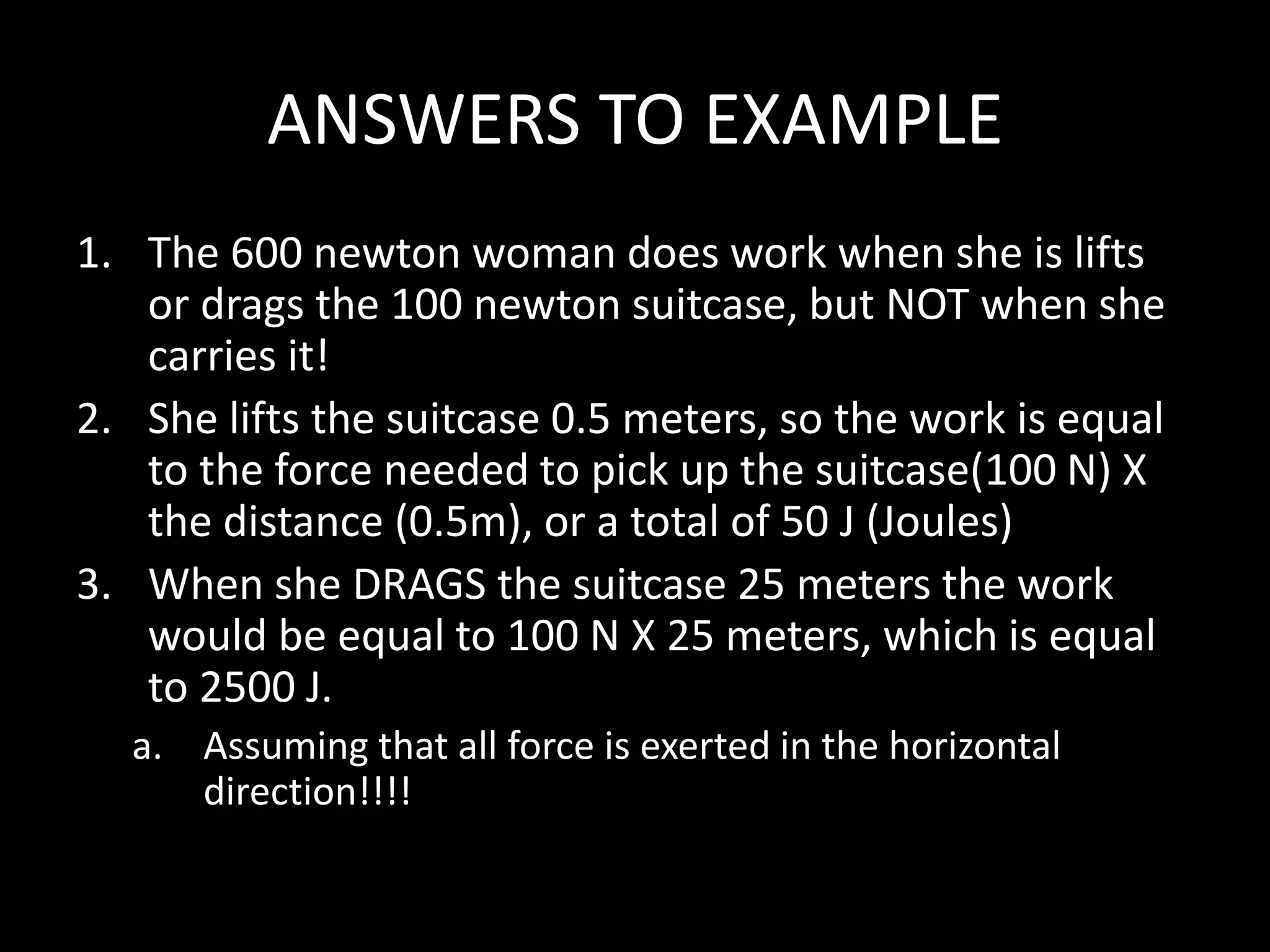 ANSWERS TO EXAMPLE
1. The 600 newton woman does work when she is lifts
or drags the 100 newton suitcase, but NOT when she
carries it!
2. She lifts the suitcase 0.5 meters, so the work is equal
to the force needed to pick up the suitcase(100 N) X
the distance (0.5m), or a total of 50 J (Joules)
3. When she DRAGS the suitcase 25 meters the work
would be equal to 100 N X 25 meters, which is equal
to 2500 J.
a. Assuming that all force is exerted in the horizontal
direction!!!!
 