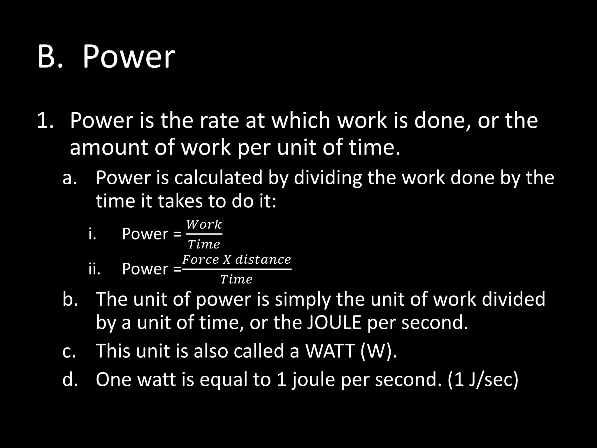B. Power
1. Power is the rate at which work is done, or the
amount of work per unit of time.
a. Power is calculated by dividing the work done by the
time it takes to do it:
i. Power =
𝑊𝑜𝑟𝑘
𝑇𝑖𝑚𝑒
ii. Power =
𝐹𝑜𝑟𝑐𝑒 𝑋 𝑑𝑖𝑠𝑡𝑎𝑛𝑐𝑒
𝑇𝑖𝑚𝑒
b. The unit of power is simply the unit of work divided
by a unit of time, or the JOULE per second.
c. This unit is also called a WATT (W).
d. One watt is equal to 1 joule per second. (1 J/sec)
 