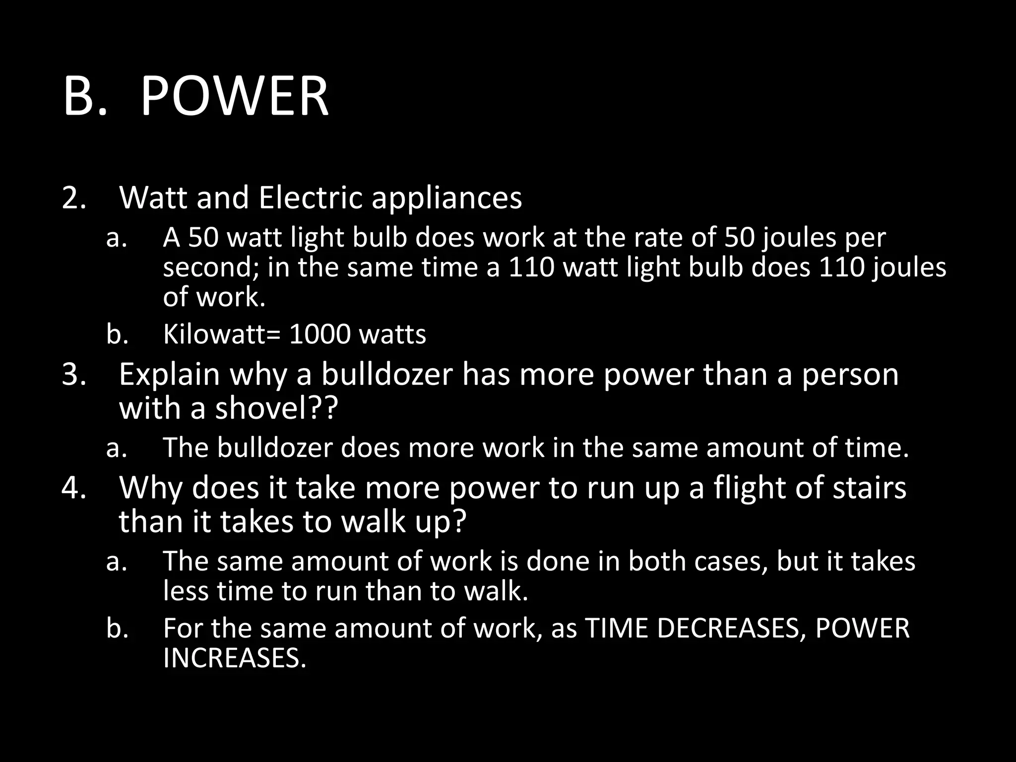 B. POWER
2. Watt and Electric appliances
a. A 50 watt light bulb does work at the rate of 50 joules per
second; in the same time a 110 watt light bulb does 110 joules
of work.
b. Kilowatt= 1000 watts
3. Explain why a bulldozer has more power than a person
with a shovel??
a. The bulldozer does more work in the same amount of time.
4. Why does it take more power to run up a flight of stairs
than it takes to walk up?
a. The same amount of work is done in both cases, but it takes
less time to run than to walk.
b. For the same amount of work, as TIME DECREASES, POWER
INCREASES.
 
