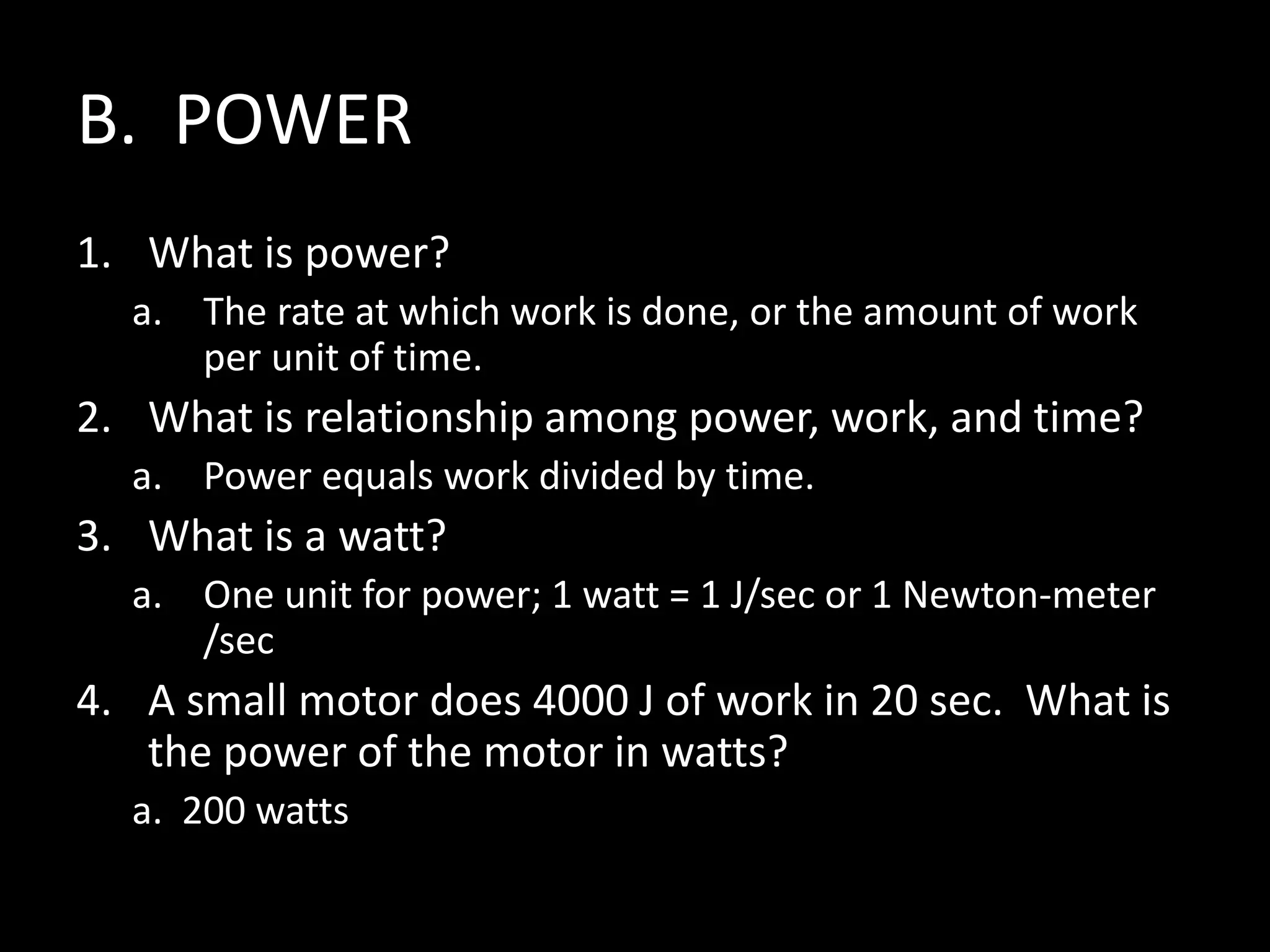 B. POWER
1. What is power?
a. The rate at which work is done, or the amount of work
per unit of time.
2. What is relationship among power, work, and time?
a. Power equals work divided by time.
3. What is a watt?
a. One unit for power; 1 watt = 1 J/sec or 1 Newton-meter
/sec
4. A small motor does 4000 J of work in 20 sec. What is
the power of the motor in watts?
a. 200 watts
 