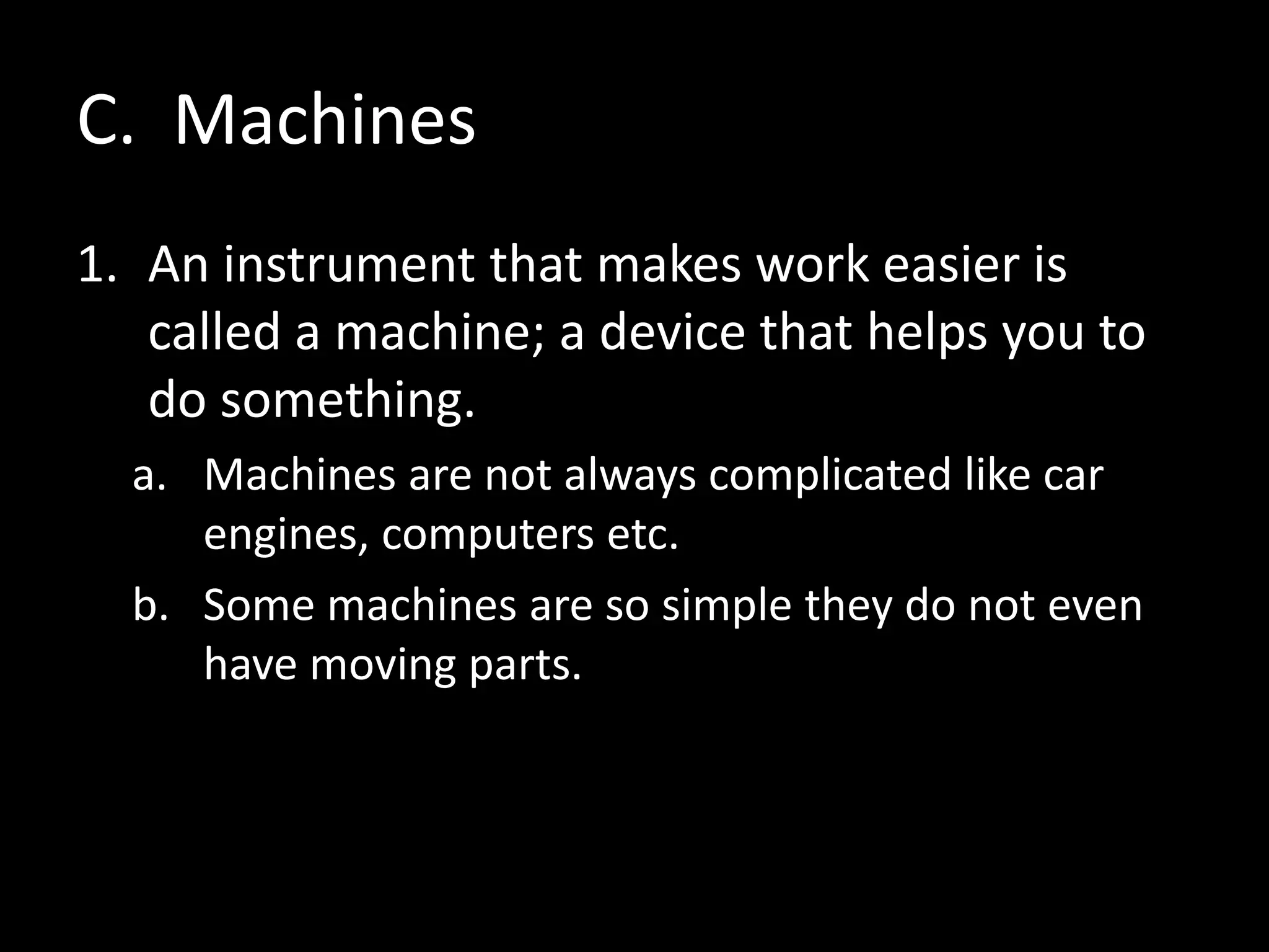 C. Machines
1. An instrument that makes work easier is
called a machine; a device that helps you to
do something.
a. Machines are not always complicated like car
engines, computers etc.
b. Some machines are so simple they do not even
have moving parts.
 