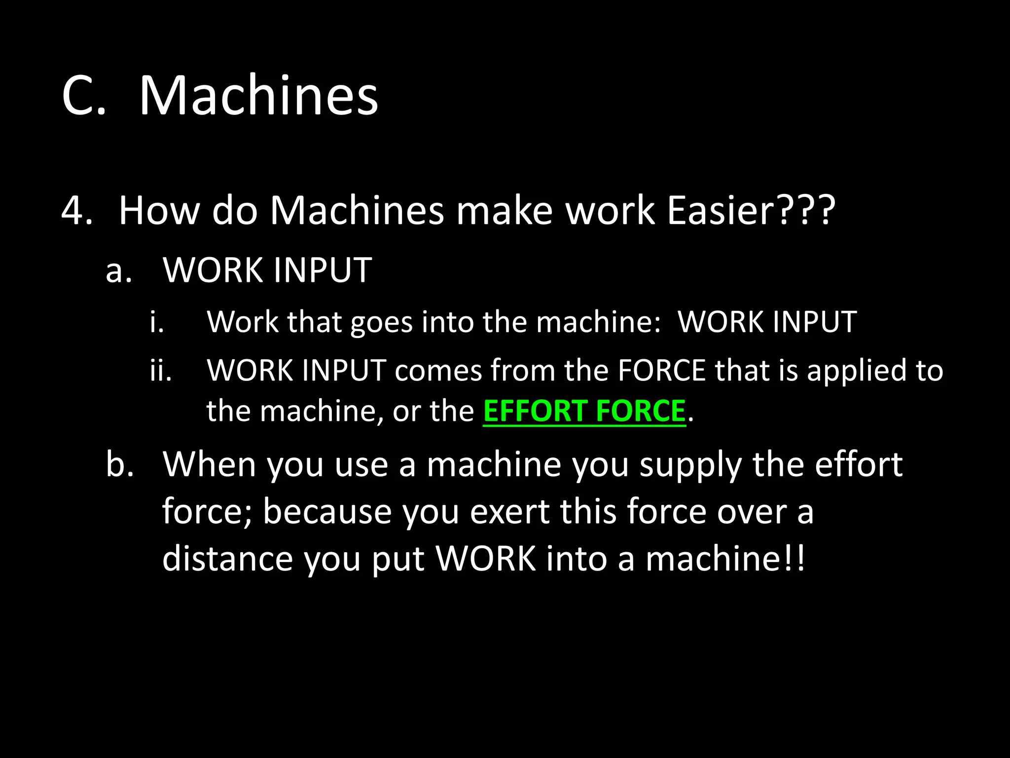 C. Machines
4. How do Machines make work Easier???
a. WORK INPUT
i. Work that goes into the machine: WORK INPUT
ii. WORK INPUT comes from the FORCE that is applied to
the machine, or the EFFORT FORCE.
b. When you use a machine you supply the effort
force; because you exert this force over a
distance you put WORK into a machine!!
 