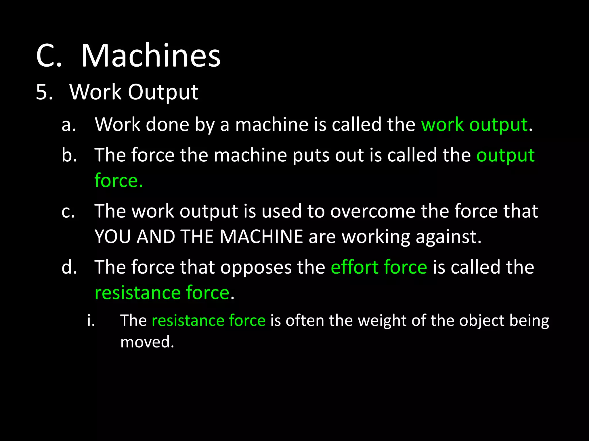 C. Machines
5. Work Output
a. Work done by a machine is called the work output.
b. The force the machine puts out is called the output
force.
c. The work output is used to overcome the force that
YOU AND THE MACHINE are working against.
d. The force that opposes the effort force is called the
resistance force.
i. The resistance force is often the weight of the object being
moved.
 