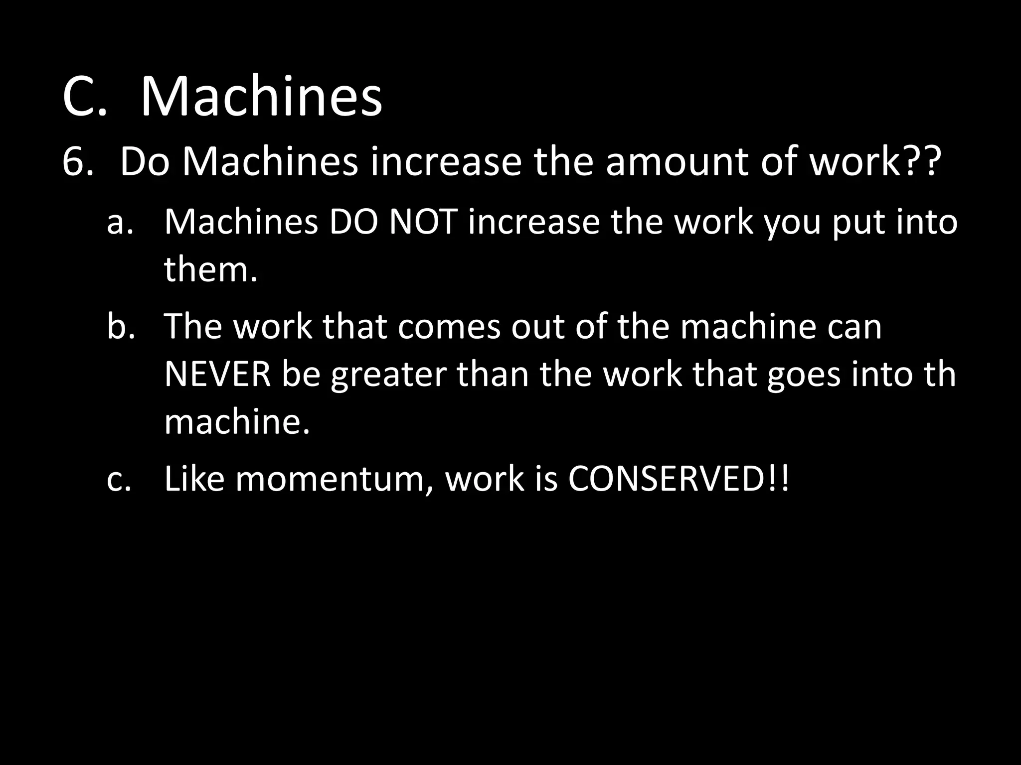C. Machines
6. Do Machines increase the amount of work??
a. Machines DO NOT increase the work you put into
them.
b. The work that comes out of the machine can
NEVER be greater than the work that goes into th
machine.
c. Like momentum, work is CONSERVED!!
 