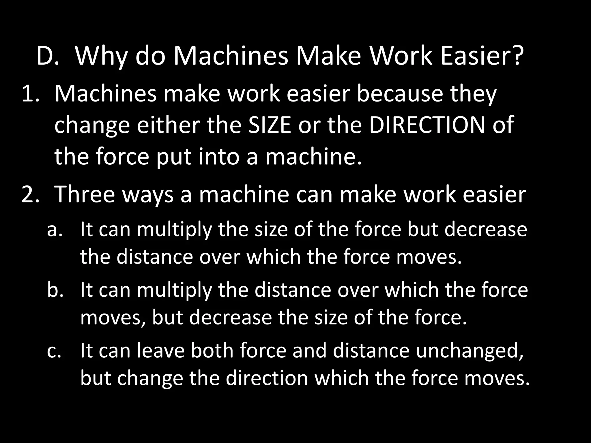 D. Why do Machines Make Work Easier?
1. Machines make work easier because they
change either the SIZE or the DIRECTION of
the force put into a machine.
2. Three ways a machine can make work easier
a. It can multiply the size of the force but decrease
the distance over which the force moves.
b. It can multiply the distance over which the force
moves, but decrease the size of the force.
c. It can leave both force and distance unchanged,
but change the direction which the force moves.
 