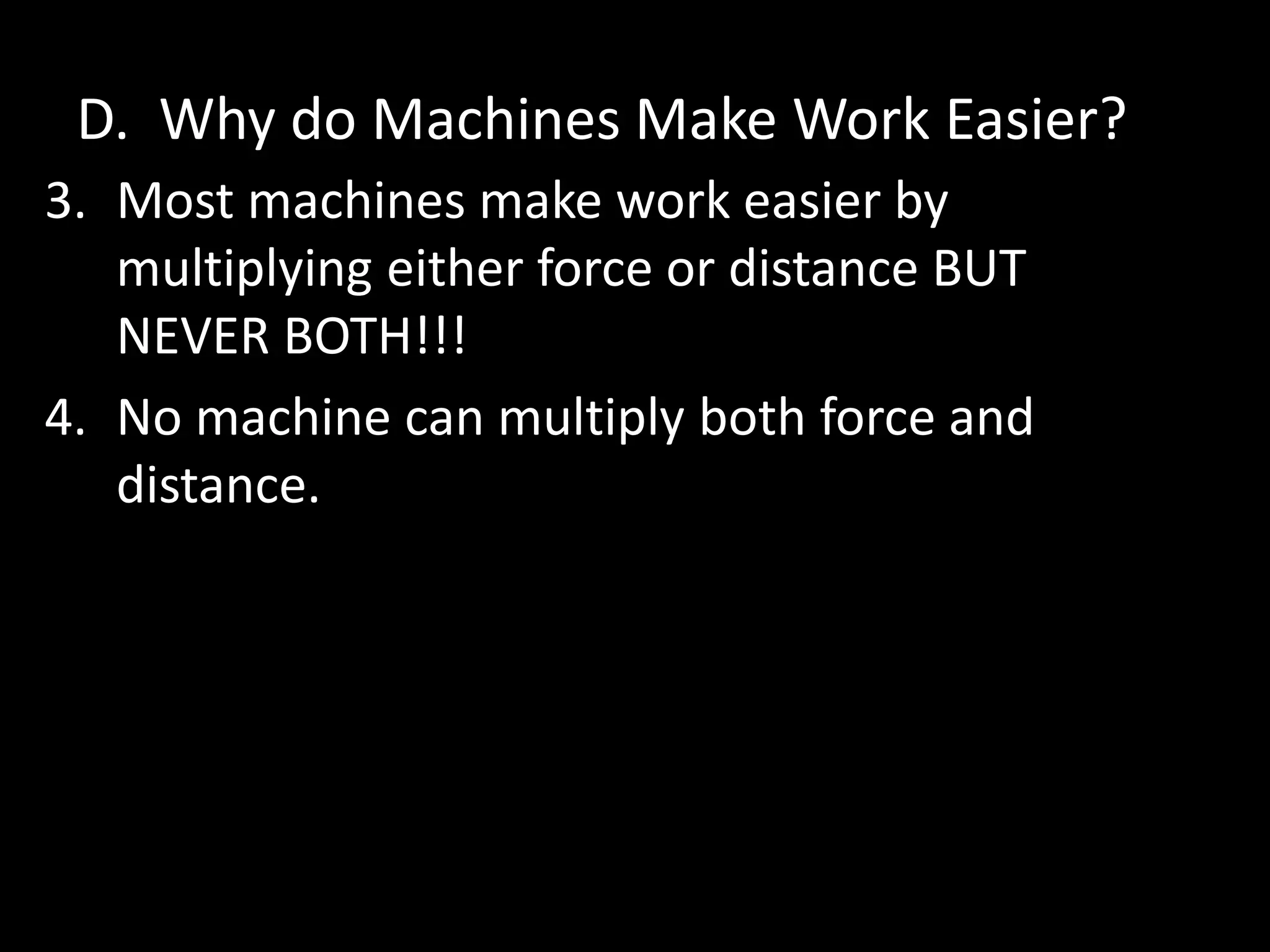 D. Why do Machines Make Work Easier?
3. Most machines make work easier by
multiplying either force or distance BUT
NEVER BOTH!!!
4. No machine can multiply both force and
distance.
 