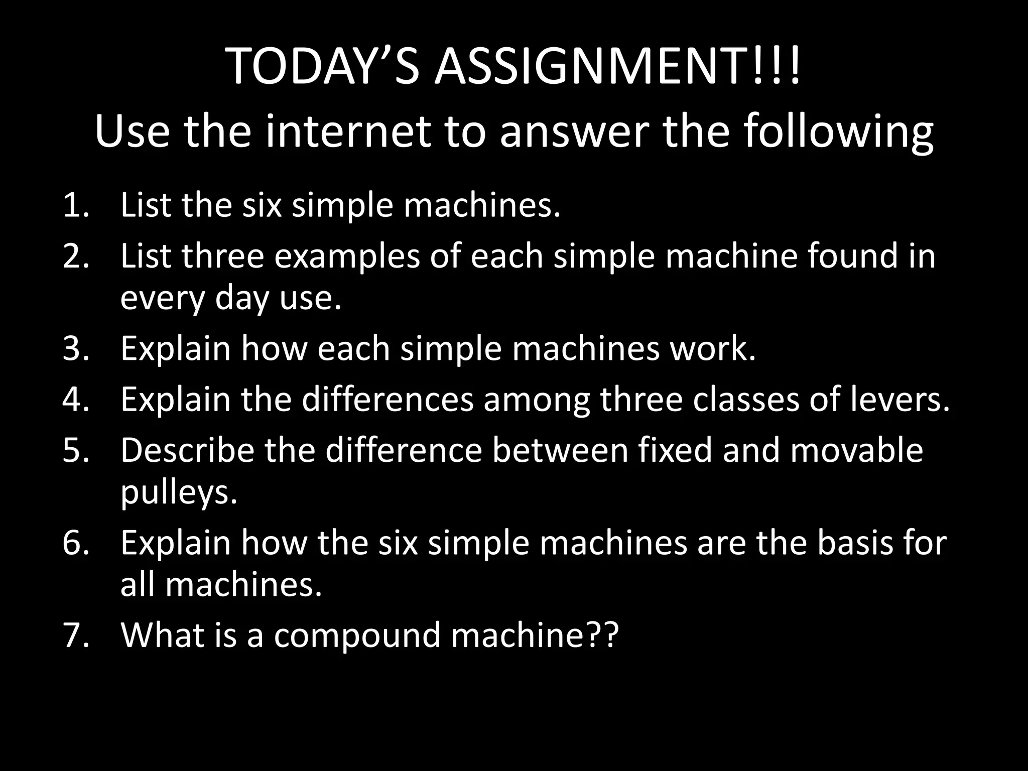 TODAY’S ASSIGNMENT!!!
Use the internet to answer the following
1. List the six simple machines.
2. List three examples of each simple machine found in
every day use.
3. Explain how each simple machines work.
4. Explain the differences among three classes of levers.
5. Describe the difference between fixed and movable
pulleys.
6. Explain how the six simple machines are the basis for
all machines.
7. What is a compound machine??
 