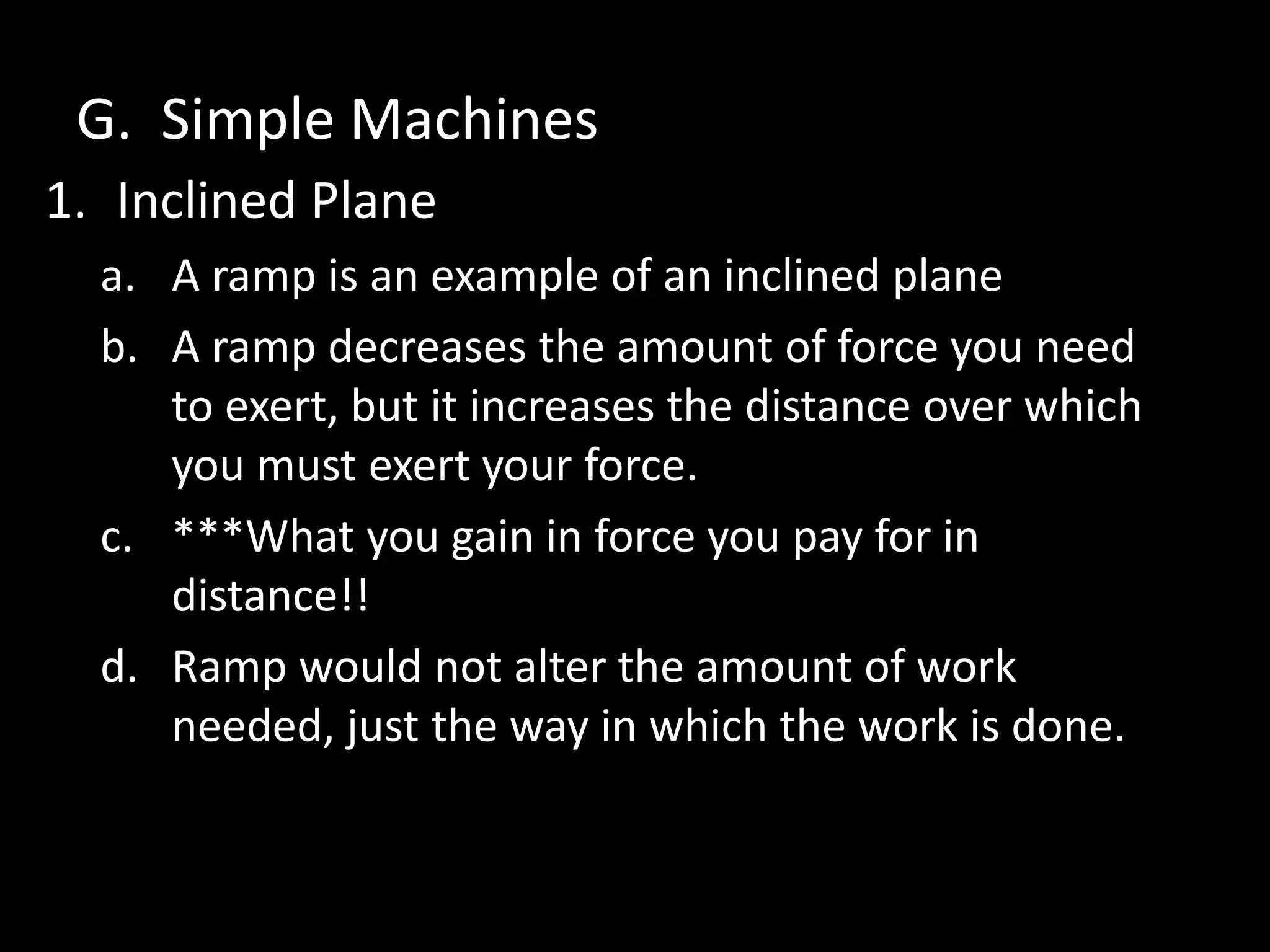 G. Simple Machines
1. Inclined Plane
a. A ramp is an example of an inclined plane
b. A ramp decreases the amount of force you need
to exert, but it increases the distance over which
you must exert your force.
c. ***What you gain in force you pay for in
distance!!
d. Ramp would not alter the amount of work
needed, just the way in which the work is done.
 