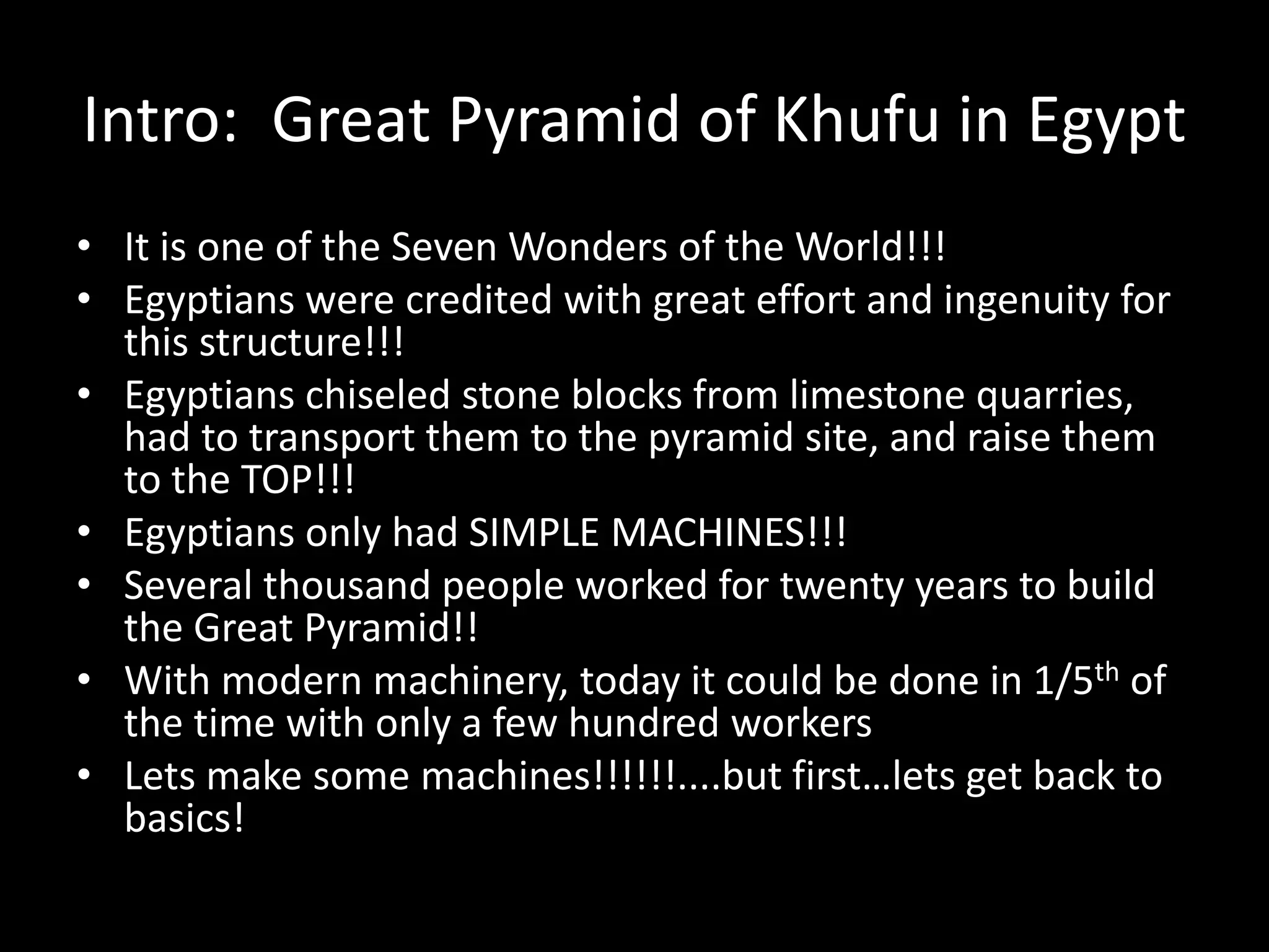 Intro: Great Pyramid of Khufu in Egypt
• It is one of the Seven Wonders of the World!!!
• Egyptians were credited with great effort and ingenuity for
this structure!!!
• Egyptians chiseled stone blocks from limestone quarries,
had to transport them to the pyramid site, and raise them
to the TOP!!!
• Egyptians only had SIMPLE MACHINES!!!
• Several thousand people worked for twenty years to build
the Great Pyramid!!
• With modern machinery, today it could be done in 1/5th of
the time with only a few hundred workers
• Lets make some machines!!!!!!....but first…lets get back to
basics!
 