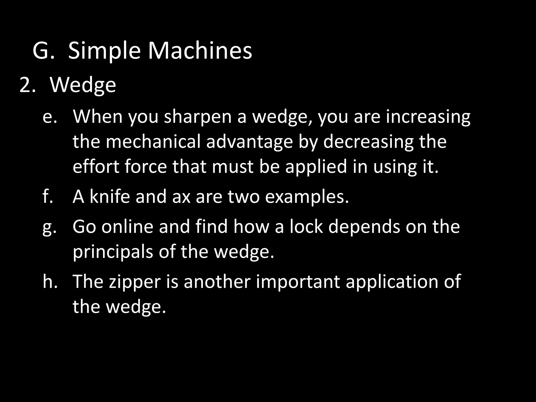 G. Simple Machines
2. Wedge
e. When you sharpen a wedge, you are increasing
the mechanical advantage by decreasing the
effort force that must be applied in using it.
f. A knife and ax are two examples.
g. Go online and find how a lock depends on the
principals of the wedge.
h. The zipper is another important application of
the wedge.
 