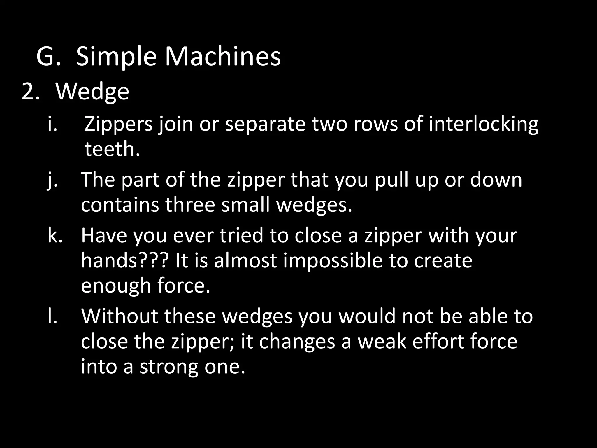 G. Simple Machines
2. Wedge
i. Zippers join or separate two rows of interlocking
teeth.
j. The part of the zipper that you pull up or down
contains three small wedges.
k. Have you ever tried to close a zipper with your
hands??? It is almost impossible to create
enough force.
l. Without these wedges you would not be able to
close the zipper; it changes a weak effort force
into a strong one.
 