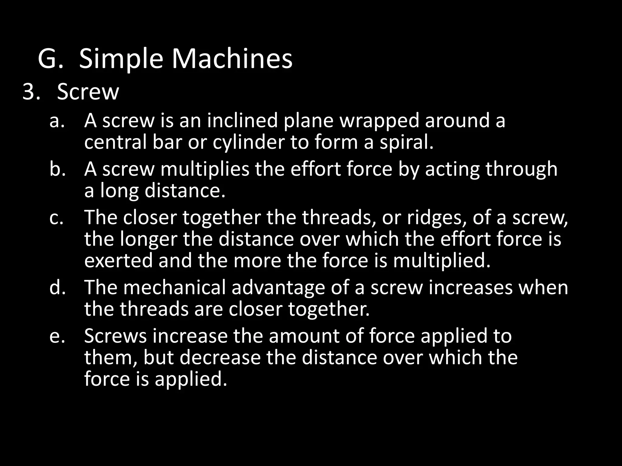 G. Simple Machines
3. Screw
a. A screw is an inclined plane wrapped around a
central bar or cylinder to form a spiral.
b. A screw multiplies the effort force by acting through
a long distance.
c. The closer together the threads, or ridges, of a screw,
the longer the distance over which the effort force is
exerted and the more the force is multiplied.
d. The mechanical advantage of a screw increases when
the threads are closer together.
e. Screws increase the amount of force applied to
them, but decrease the distance over which the
force is applied.
 