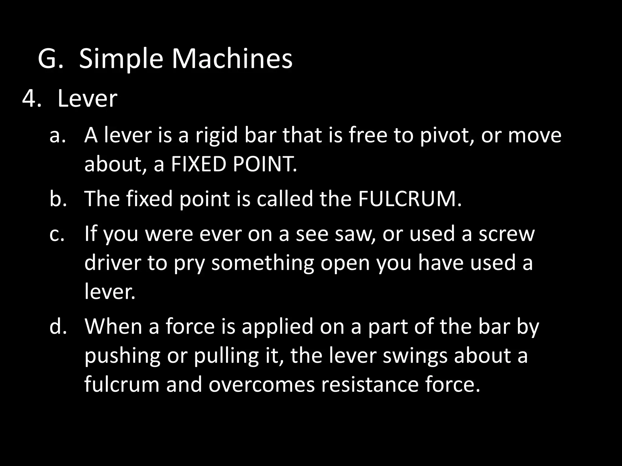 G. Simple Machines
4. Lever
a. A lever is a rigid bar that is free to pivot, or move
about, a FIXED POINT.
b. The fixed point is called the FULCRUM.
c. If you were ever on a see saw, or used a screw
driver to pry something open you have used a
lever.
d. When a force is applied on a part of the bar by
pushing or pulling it, the lever swings about a
fulcrum and overcomes resistance force.
 