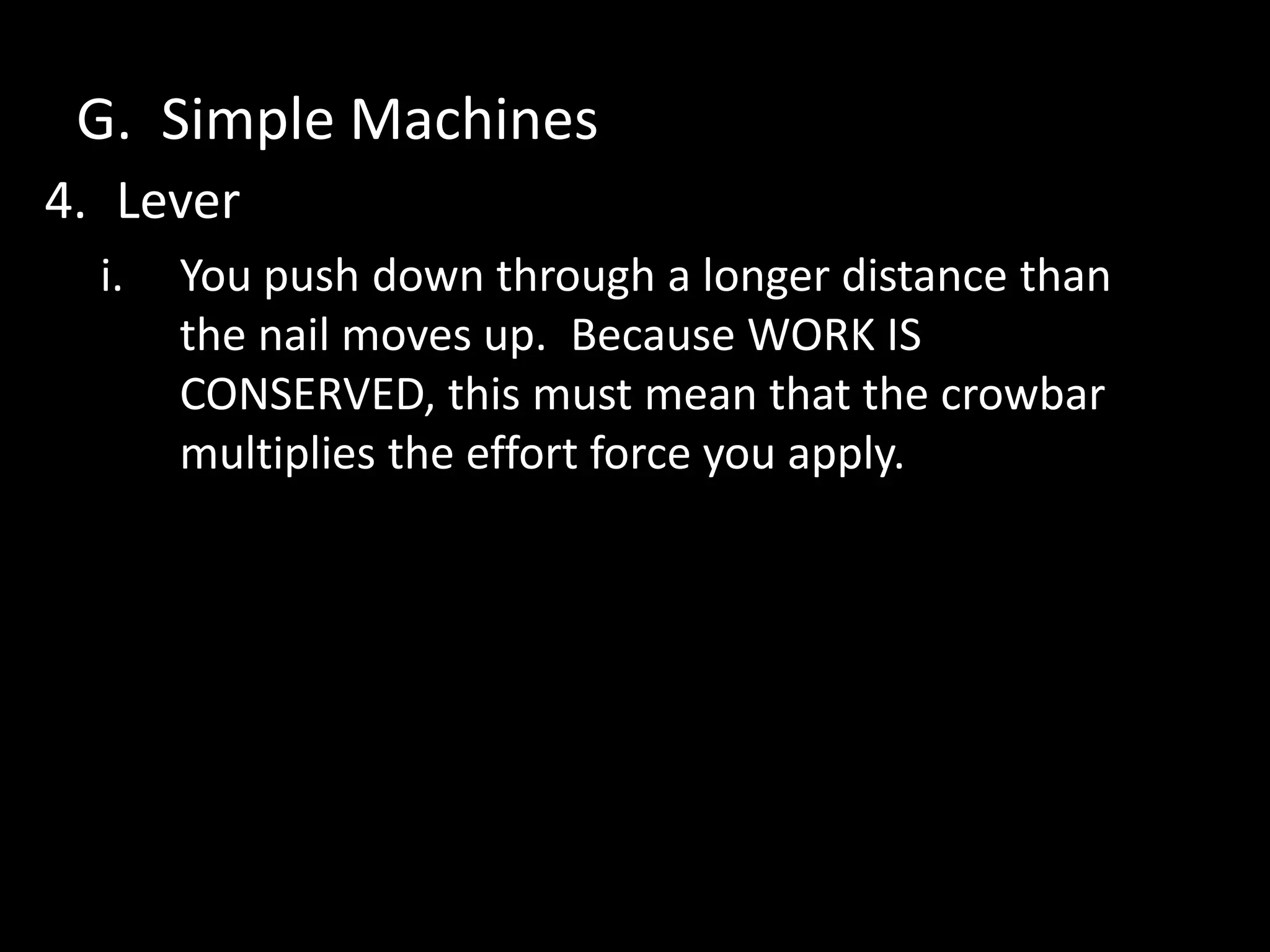 G. Simple Machines
4. Lever
i. You push down through a longer distance than
the nail moves up. Because WORK IS
CONSERVED, this must mean that the crowbar
multiplies the effort force you apply.
 