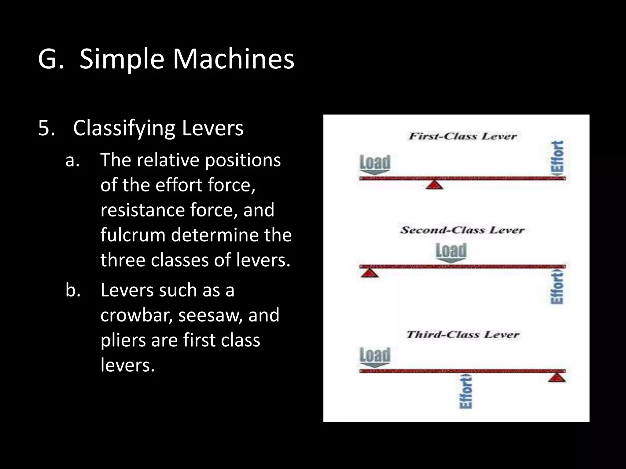 G. Simple Machines
5. Classifying Levers
a. The relative positions
of the effort force,
resistance force, and
fulcrum determine the
three classes of levers.
b. Levers such as a
crowbar, seesaw, and
pliers are first class
levers.
 