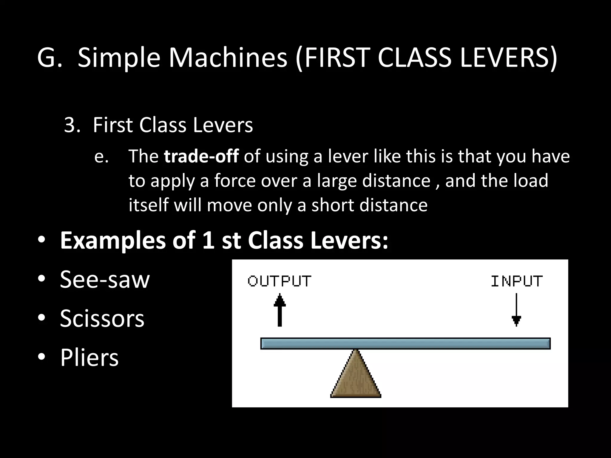 G. Simple Machines (FIRST CLASS LEVERS)
3. First Class Levers
e. The trade-off of using a lever like this is that you have
to apply a force over a large distance , and the load
itself will move only a short distance
• Examples of 1 st Class Levers:
• See-saw
• Scissors
• Pliers
 