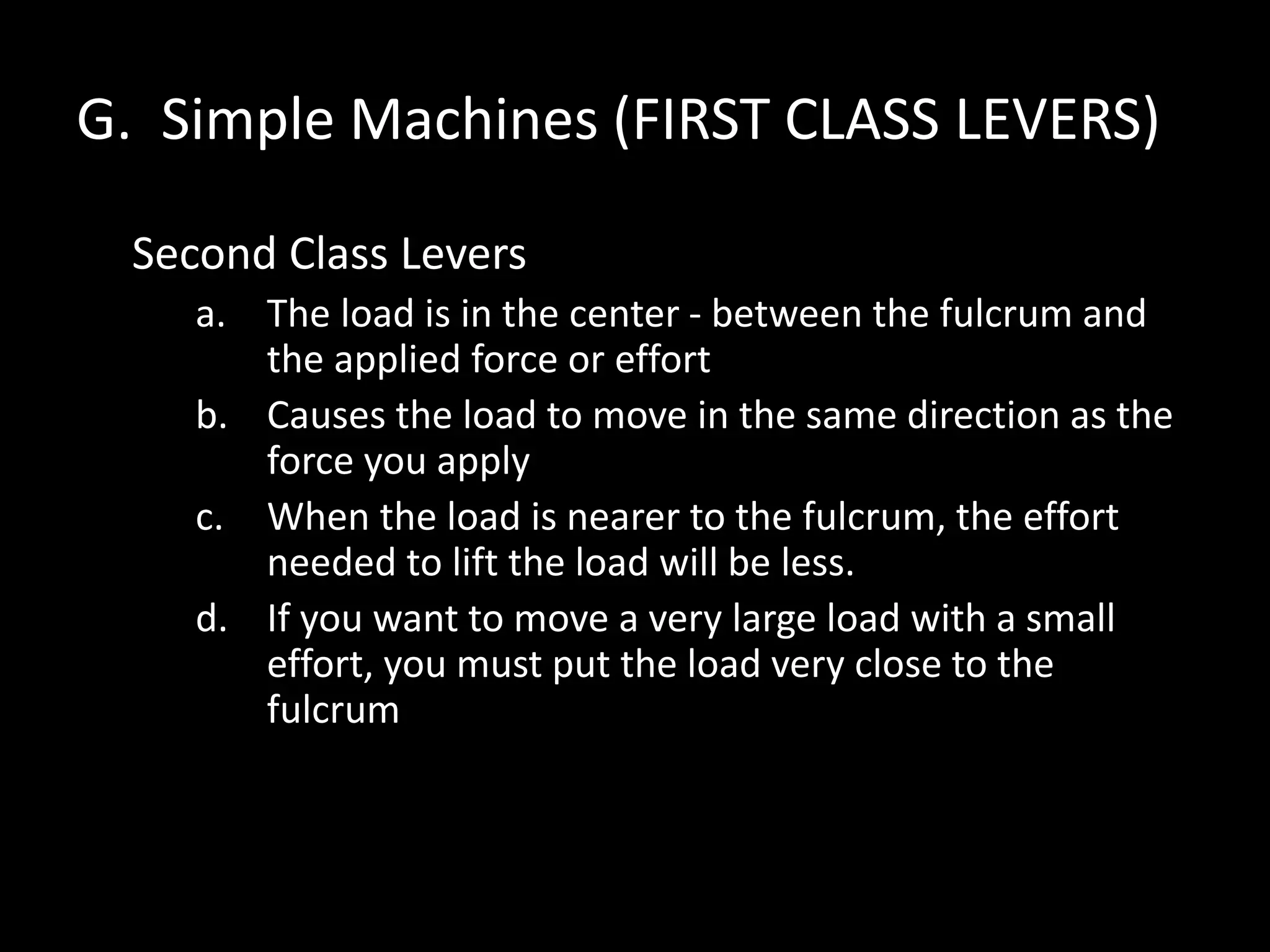 G. Simple Machines (FIRST CLASS LEVERS)
Second Class Levers
a. The load is in the center - between the fulcrum and
the applied force or effort
b. Causes the load to move in the same direction as the
force you apply
c. When the load is nearer to the fulcrum, the effort
needed to lift the load will be less.
d. If you want to move a very large load with a small
effort, you must put the load very close to the
fulcrum
 